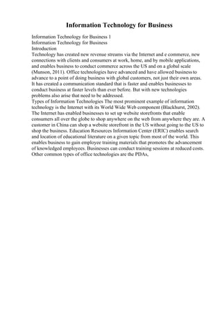 Information Technology for Business
Information Technology for Business 1
Information Technology for Business
Introduction
Technology has created new revenue streams via the Internet and e commerce, new
connections with clients and consumers at work, home, and by mobile applications,
and enables business to conduct commerce across the US and on a global scale
(Munson, 2011). Office technologies have advanced and have allowed business to
advance to a point of doing business with global customers, not just their own areas.
It has created a communication standard that is faster and enables businesses to
conduct business at faster levels than ever before. But with new technologies
problems also arise that need to be addressed.
Types of Information Technologies The most prominent example of information
technology is the Internet with its World Wide Web component (Blackhurst, 2002).
The Internet has enabled businesses to set up website storefronts that enable
consumers all over the globe to shop anywhere on the web from anywhere they are. A
customer in China can shop a website storefront in the US without going to the US to
shop the business. Education Resources Information Center (ERIC) enables search
and location of educational literature on a given topic from most of the world. This
enables business to gain employee training materials that promotes the advancement
of knowledged employees. Businesses can conduct training sessions at reduced costs.
Other common types of office technologies are the PDAs,
 