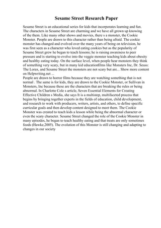 Sesame Street Research Paper
Sesame Street is an educational series for kids that incorporates learning and fun.
The characters in Sesame Street are charming and we have all grown up knowing
of the them. Like many other shows and movies, there s a monster, the Cookie
Monster. People are drawn to this character rather than being afraid. The cookie
monster has changed and evolved over the many years of being on television, he
was first seen as a character who loved eating cookies but as the popularity of
Sesame Street grew he began to teach lessons; he is raising awareness to peer
pressure and is starting to evolve into the veggie monster teaching kids about obesity
and healthy eating today. On the surface level, when people hear monsters they think
of something very scary, but in many kid educationfilms like Monsters Inc, Dr. Seuss:
The Lorax, and Sesame Street the monsters are not scary but are... Show more content
on Helpwriting.net ...
People are drawn to horror films because they are watching something that is not
normal . The same is for kids, they are drawn to the Cookie Monster, or Sullivan in
Monsters, Inc because these are the characters that are breaking the rules or being
abnormal. In Charlotte Cole s article, Seven Essential Elements for Creating
Effective Children s Media, she says It is a multistep, multifaceted process that
begins by bringing together experts in the fields of education, child development,
and research to work with producers, writers, artists, and others, to define specific
curricular goals and then develop content designed to meet them. The Cookie
Monster was created to teach kids a lesson while being the abnormal character or
even the scary character. Sesame Street changed the role of the Cookie Monster in
many episodes, he began to teach healthy eating and that treats are only sometimes
foods (Hawke,2005). The evolution of this Monster is still changing and adapting to
changes in our society
 