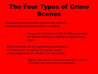 The Four Types of Crime
           Scenes
Organized Crime Scene: the killer has shown signs of planning
and avoids being caught by leaving little or no evidence.

                     Disorganized Crime Scene: the killer has killed spontaneously
                     with whatever he/she has on hand with no regard for being
                     caught

 Mixed Crime Scene: the crime scene shows characteristics of
 both organized and disorganized crime scenes; possibly
 indicates staged scene, two offenders, or an interrupted act

                      Atypical Crime Scene: a crime scene that does not match any
                      of the other types, such as decomposed bodies
 