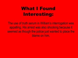 What I Found
          Interesting:
The use of truth serum in William’s interrogation was
 appalling. His arrest was also shocking because it
seemed as though the police just wanted to place the
                    blame on him.
 