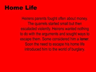 Home Life
      Heirens parents fought often about money.
          The quarrels started small but then
     escaladed violently. Heirens wanted nothing
    to do with the arguments and sought ways to
    escape them. Some considered him a loner.
        Soon the need to escape his home life
       introduced him to the world of burglary.
 