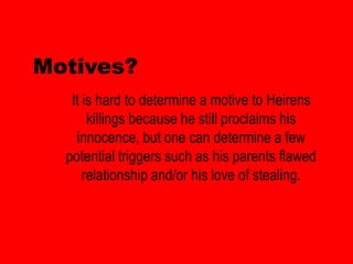 Motives?
   It is hard to determine a motive to Heirens
       killings because he still proclaims his
    innocence, but one can determine a few
  potential triggers such as his parents flawed
      relationship and/or his love of stealing.
 