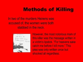 Methods of Killing
In two of the murders Heirens was
accused of, the women were both
       stabbed in the neck.
                 However, the most notorious mark of
                 this killer was the message written in
                 a victim’s lipstick. “For heavens sake
                 catch me before I kill more.” This
                 plea was only written once but
                 shocked all regardless.
 