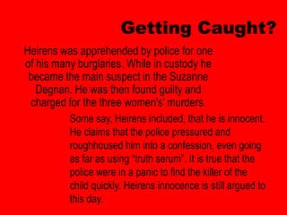Getting Caught?
Heirens was apprehended by police for one
of his many burglaries. While in custody he
 became the main suspect in the Suzanne
   Degnan. He was then found guilty and
 charged for the three women's’ murders.
          Some say, Heirens included, that he is innocent.
          He claims that the police pressured and
          roughhoused him into a confession, even going
          as far as using “truth serum”. It is true that the
          police were in a panic to find the killer of the
          child quickly. Heirens innocence is still argued to
          this day.
 