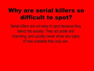 Why are serial killers so
   difficult to spot?
Serial killers are not easy to spot because they
    blend into society. They act polite and
 charming, and usually never show any signs
          of how unstable they truly are.
 