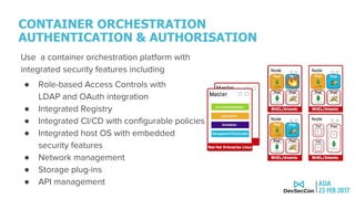 CONTAINER ORCHESTRATION
AUTHENTICATION & AUTHORISATION
Use a container orchestration platform with
integrated security features including
● Role-based Access Controls with
LDAP and OAuth integration
● Integrated Registry
● Integrated CI/CD with configurable policies
● Integrated host OS with embedded
security features
● Network management
● Storage plug-ins
● API management
 