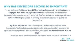 WHY HAS DEVSECOPS BECOME SO IMPORTANT?
“... we estimate that fewer than 20% of enterprise security architects have
engaged with their DevOps initiatives to actively and systematically
incorporate information security into their DevOps initiatives; and fewer still have
achieved the high degrees of security automation required to qualify as
DevSecOps.”
“By 2019, more than 70% of enterprise DevOps initiatives will have
incorporated automated security vulnerability and configuration scanning for
open source components and commercial packages, up from less than 10% in
2016.”
DevSecOps: How to Seemlessly Integrate Security Into DevOps, Gartner Inc. September 2016
 
