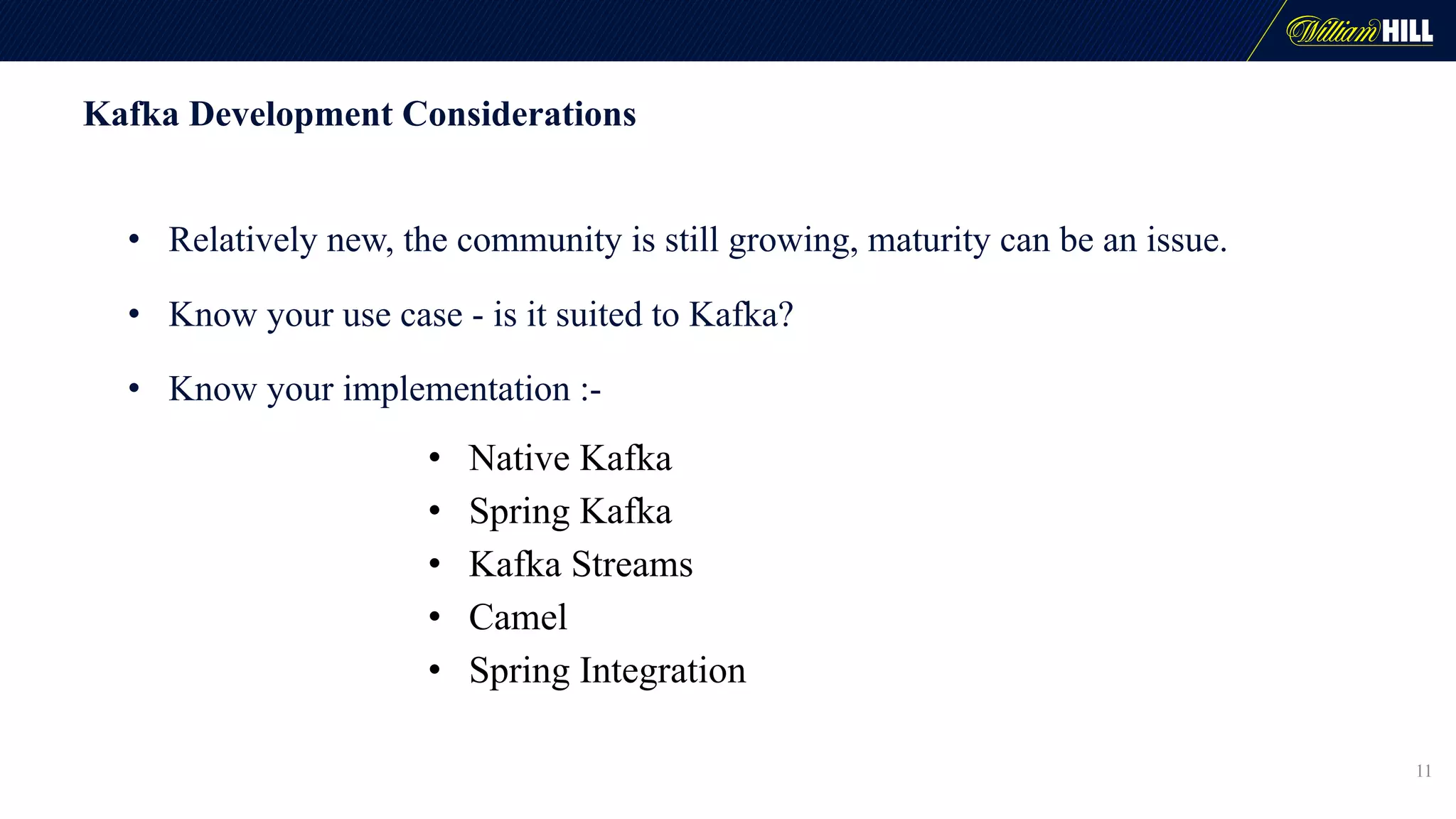 Kafka Development Considerations
• Relatively new, the community is still growing, maturity can be an issue.
• Know your use case - is it suited to Kafka?
• Know your implementation :-
• Native Kafka
• Spring Kafka
• Kafka Streams
• Camel
• Spring Integration
11
 