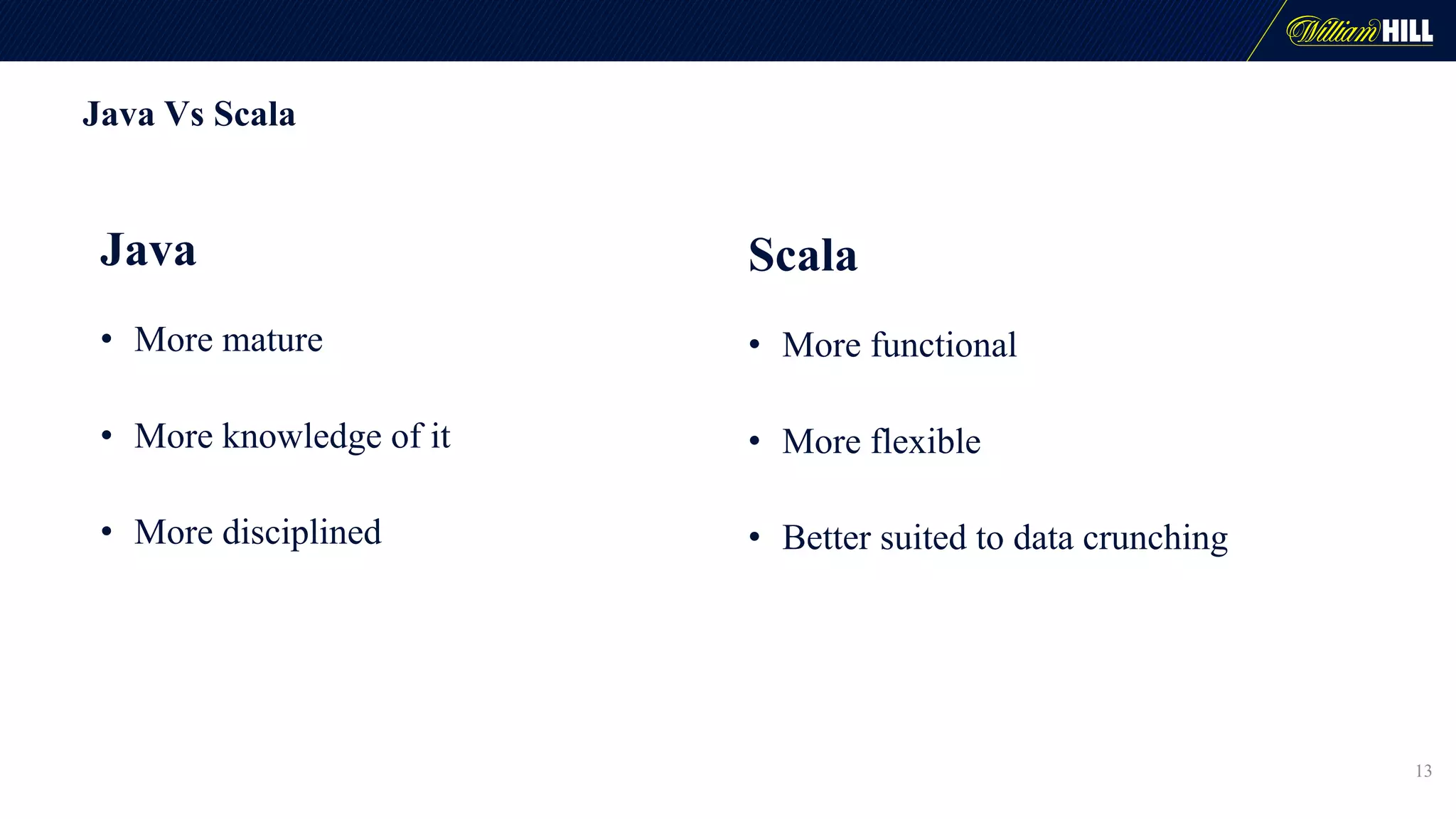 Java Vs Scala
13
Java
• More mature
• More knowledge of it
• More disciplined
Scala
• More functional
• More flexible
• Better suited to data crunching
 