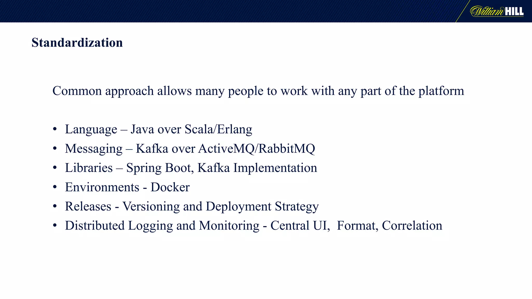 Standardization
Common approach allows many people to work with any part of the platform
• Language – Java over Scala/Erlang
• Messaging – Kafka over ActiveMQ/RabbitMQ
• Libraries – Spring Boot, Kafka Implementation
• Environments - Docker
• Releases - Versioning and Deployment Strategy
• Distributed Logging and Monitoring - Central UI, Format, Correlation
 