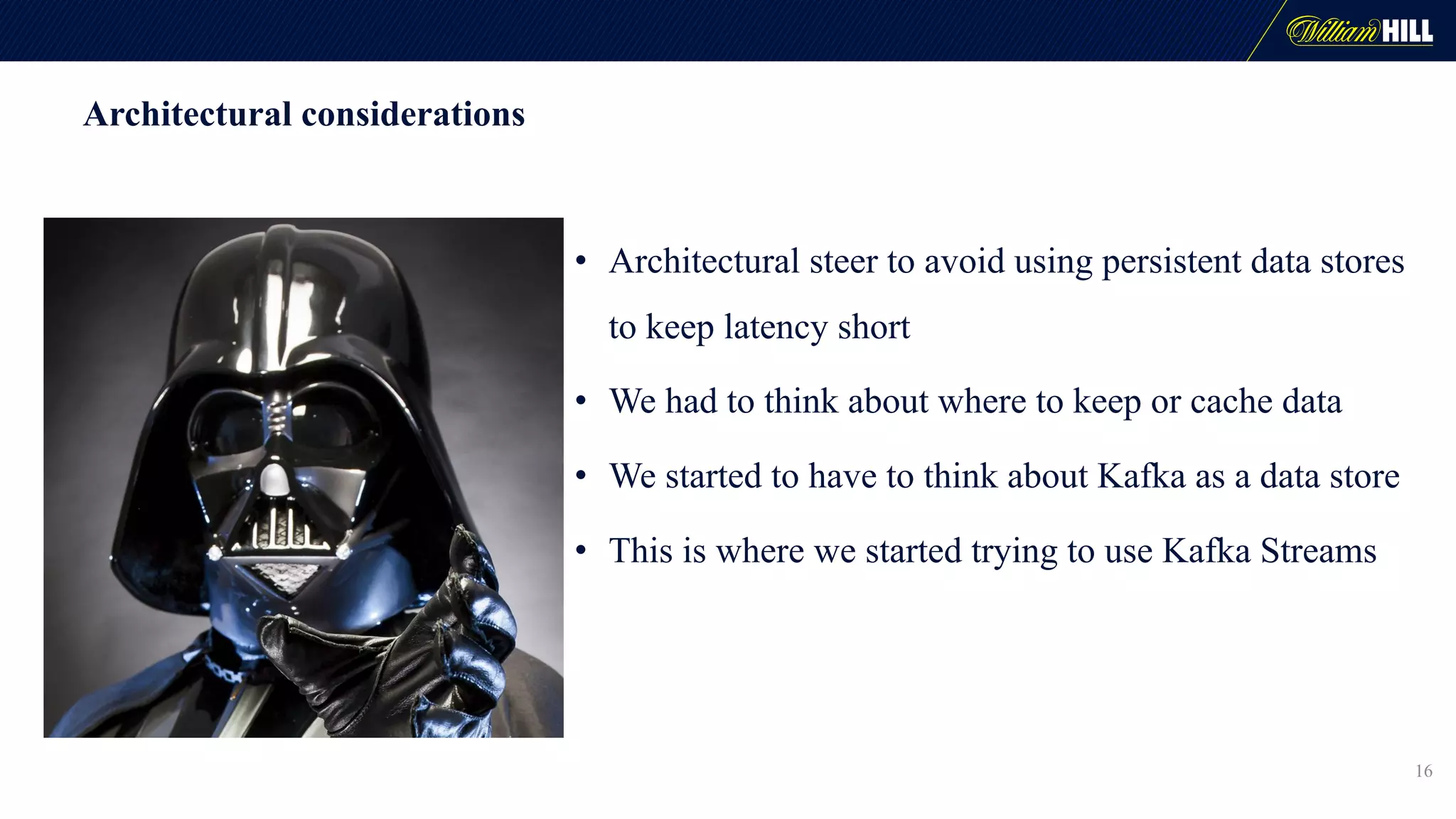 Architectural considerations
16
• Architectural steer to avoid using persistent data stores
to keep latency short
• We had to think about where to keep or cache data
• We started to have to think about Kafka as a data store
• This is where we started trying to use Kafka Streams
 