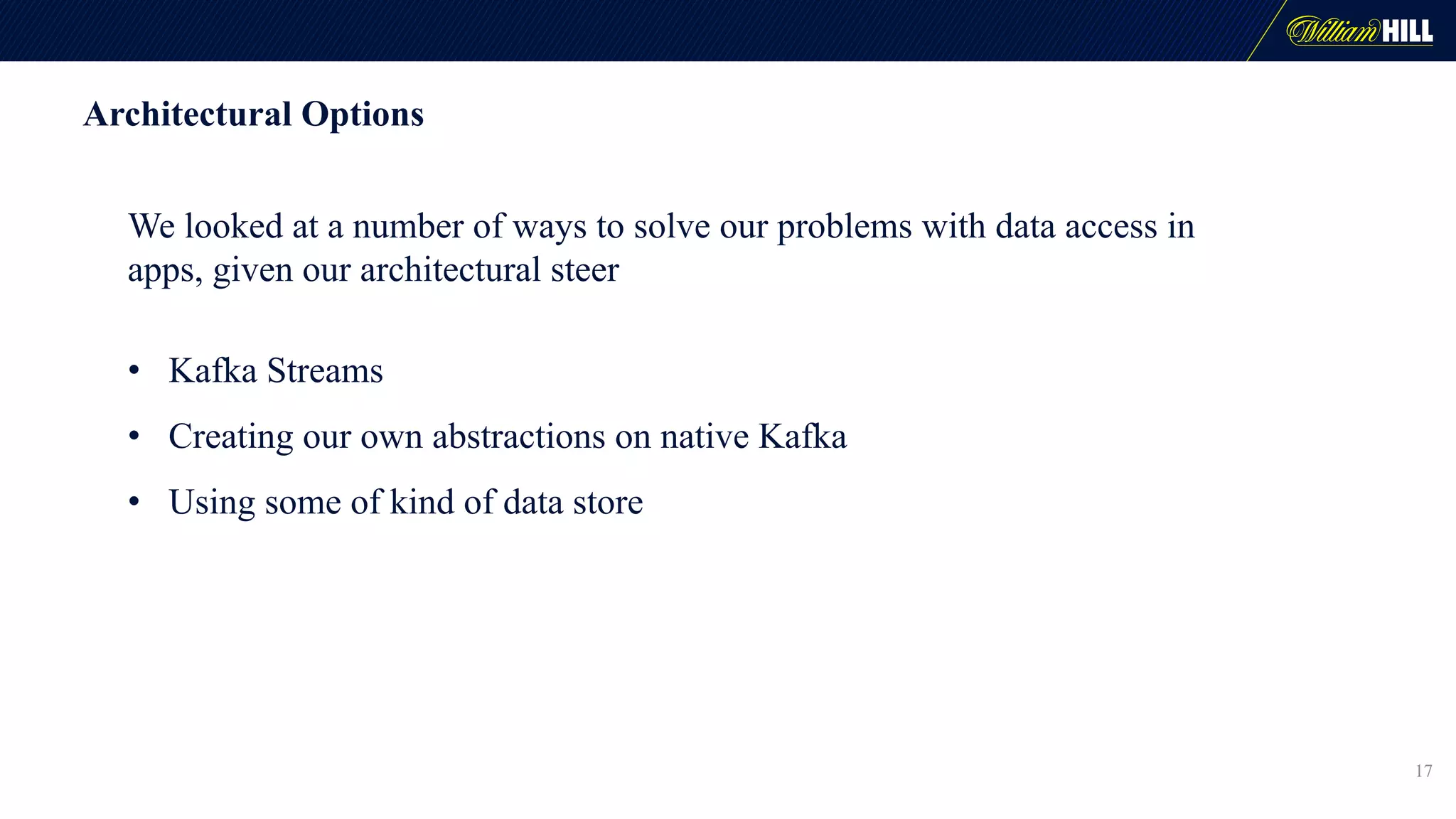 Architectural Options
We looked at a number of ways to solve our problems with data access in
apps, given our architectural steer
• Kafka Streams
• Creating our own abstractions on native Kafka
• Using some of kind of data store
17
 