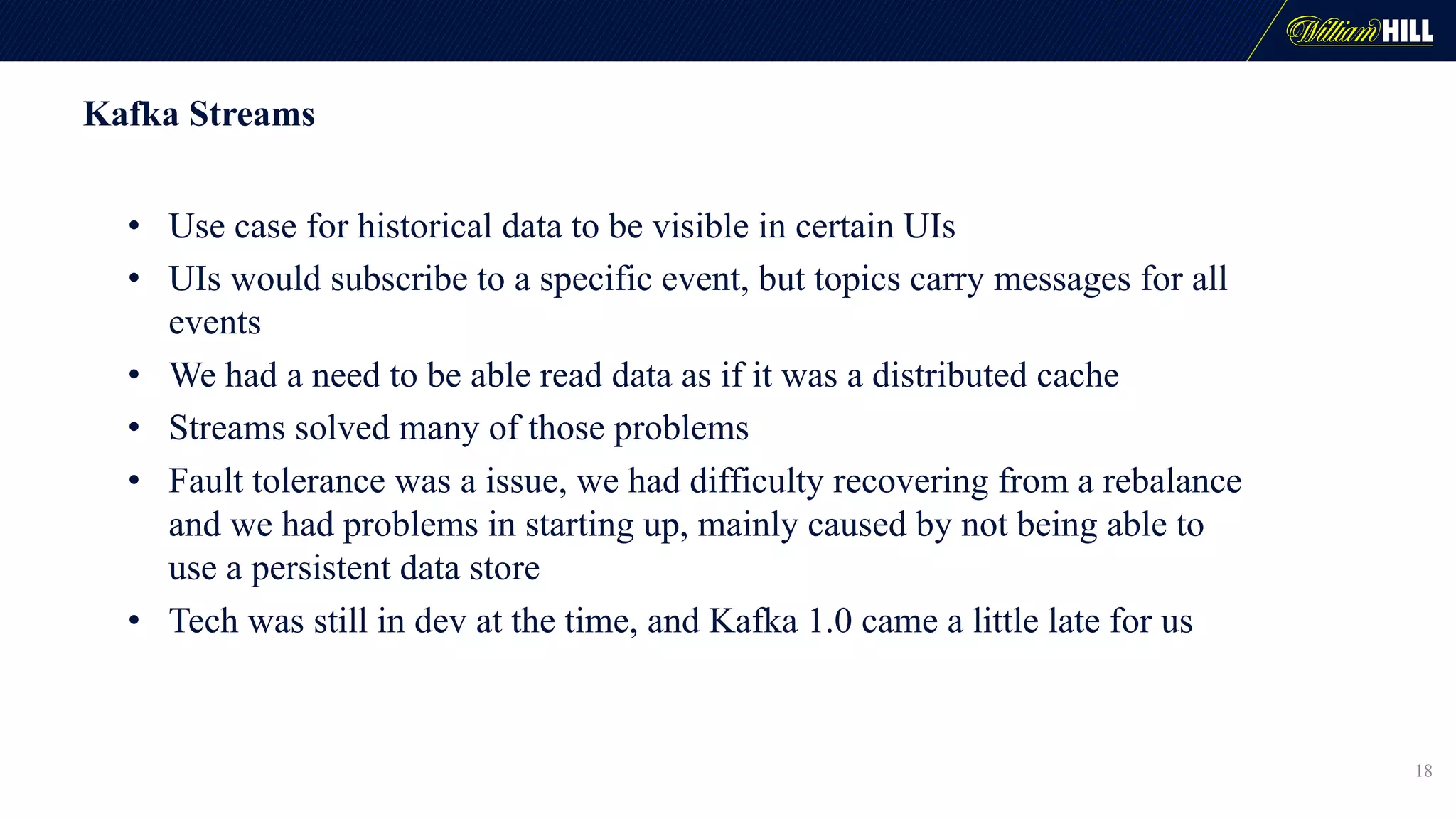 Kafka Streams
• Use case for historical data to be visible in certain UIs
• UIs would subscribe to a specific event, but topics carry messages for all
events
• We had a need to be able read data as if it was a distributed cache
• Streams solved many of those problems
• Fault tolerance was a issue, we had difficulty recovering from a rebalance
and we had problems in starting up, mainly caused by not being able to
use a persistent data store
• Tech was still in dev at the time, and Kafka 1.0 came a little late for us
18
 
