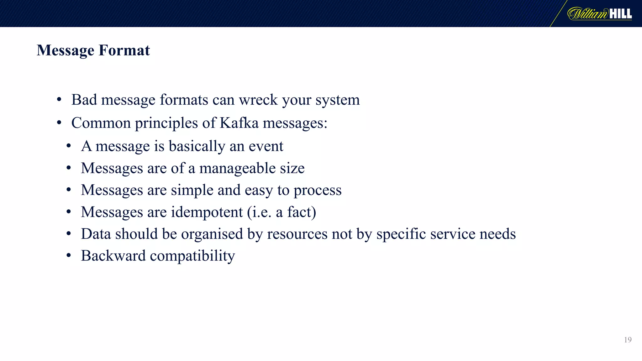 Message Format
• Bad message formats can wreck your system
• Common principles of Kafka messages:
• A message is basically an event
• Messages are of a manageable size
• Messages are simple and easy to process
• Messages are idempotent (i.e. a fact)
• Data should be organised by resources not by specific service needs
• Backward compatibility
19
 