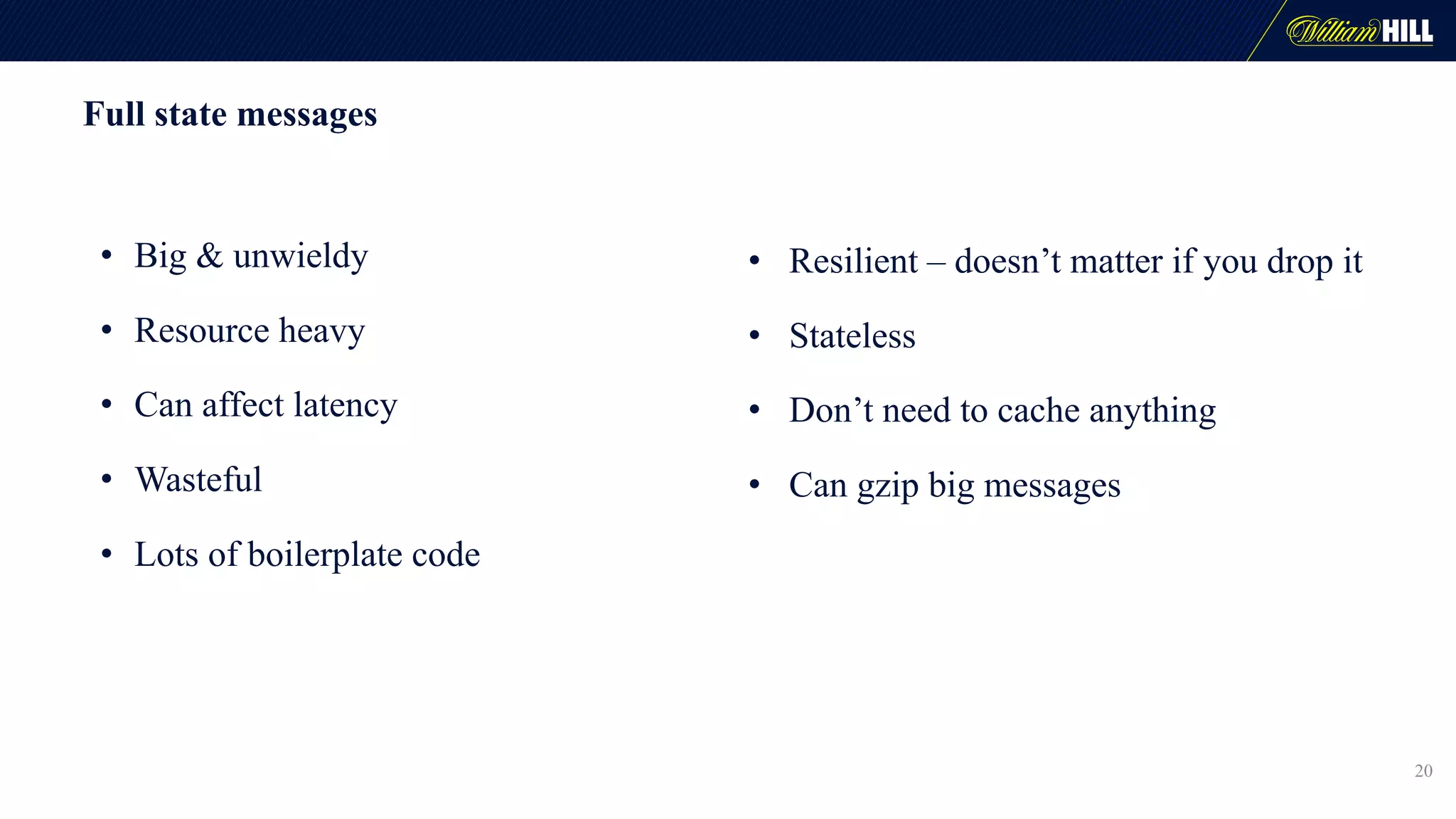 Full state messages
20
• Big & unwieldy
• Resource heavy
• Can affect latency
• Wasteful
• Lots of boilerplate code
• Resilient – doesn’t matter if you drop it
• Stateless
• Don’t need to cache anything
• Can gzip big messages
 