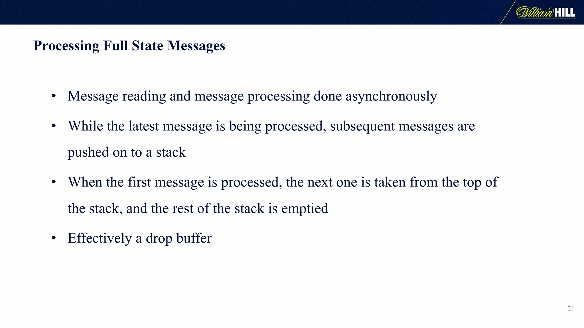 Processing Full State Messages
• Message reading and message processing done asynchronously
• While the latest message is being processed, subsequent messages are
pushed on to a stack
• When the first message is processed, the next one is taken from the top of
the stack, and the rest of the stack is emptied
• Effectively a drop buffer
21
 
