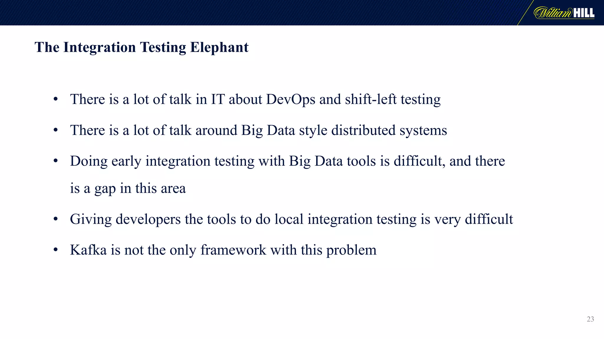 The Integration Testing Elephant
• There is a lot of talk in IT about DevOps and shift-left testing
• There is a lot of talk around Big Data style distributed systems
• Doing early integration testing with Big Data tools is difficult, and there
is a gap in this area
• Giving developers the tools to do local integration testing is very difficult
• Kafka is not the only framework with this problem
23
 