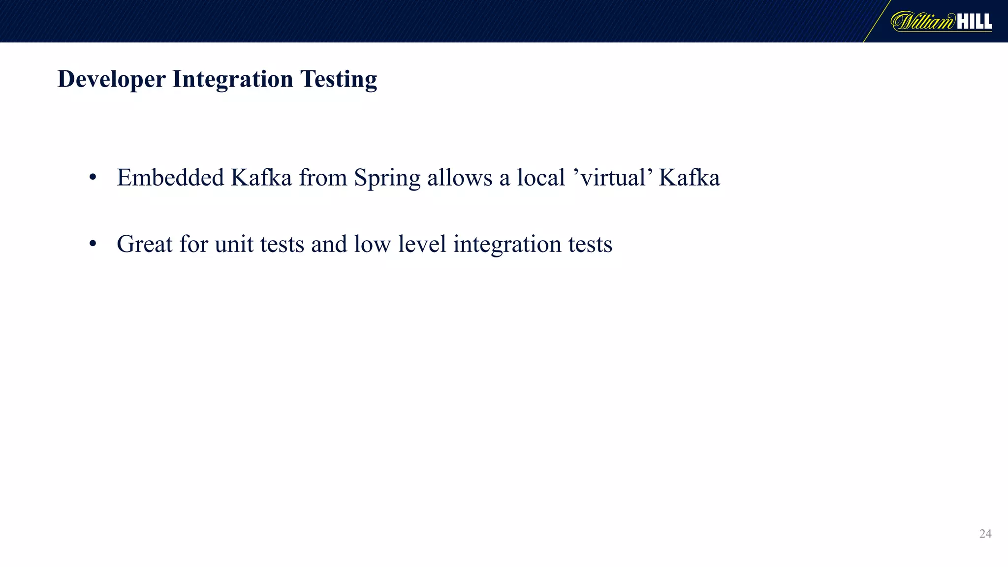 Developer Integration Testing
• Embedded Kafka from Spring allows a local ’virtual’ Kafka
• Great for unit tests and low level integration tests
24
 