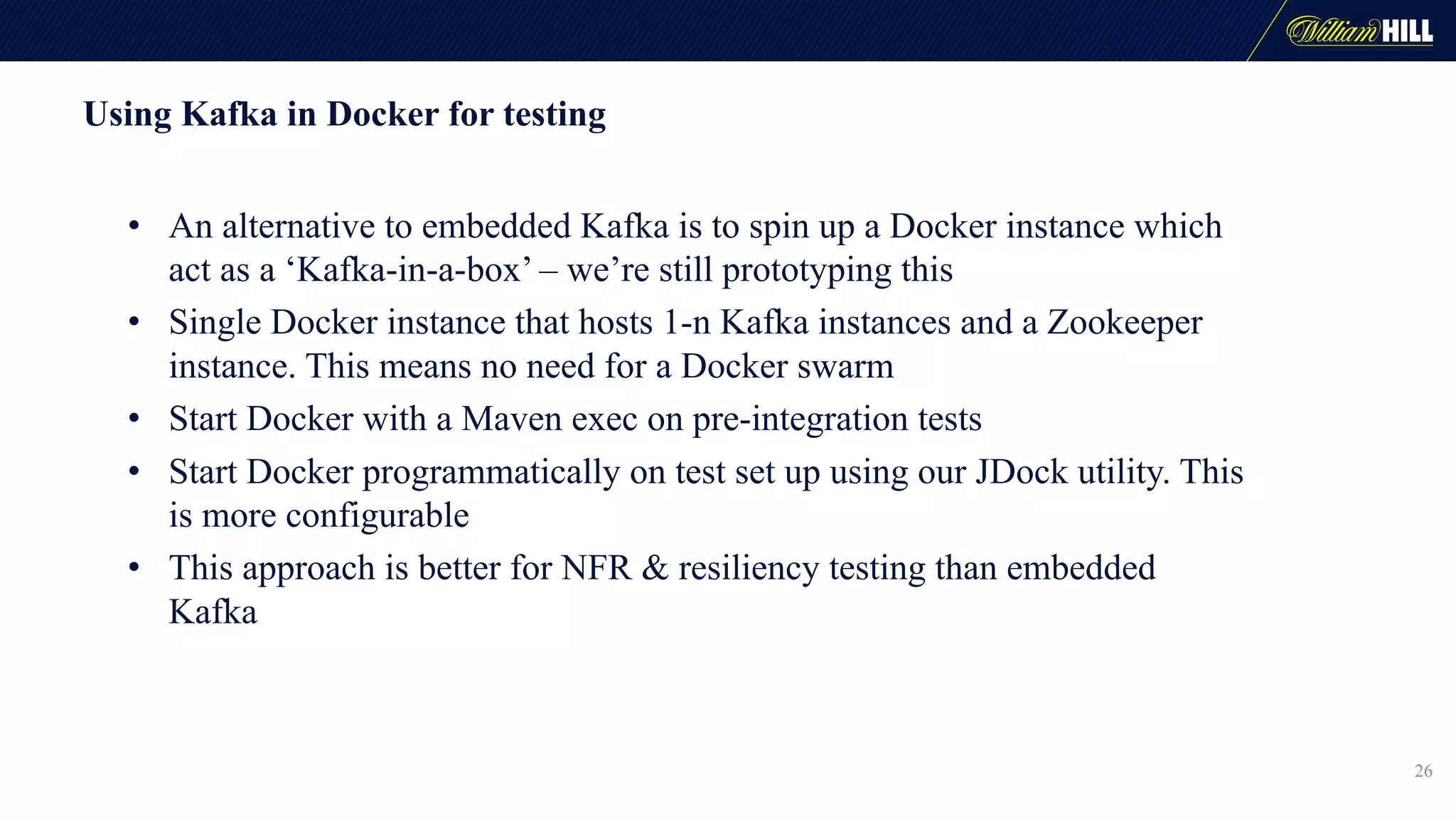 Using Kafka in Docker for testing
• An alternative to embedded Kafka is to spin up a Docker instance which
act as a ‘Kafka-in-a-box’ – we’re still prototyping this
• Single Docker instance that hosts 1-n Kafka instances and a Zookeeper
instance. This means no need for a Docker swarm
• Start Docker with a Maven exec on pre-integration tests
• Start Docker programmatically on test set up using our JDock utility. This
is more configurable
• This approach is better for NFR & resiliency testing than embedded
Kafka
26
 