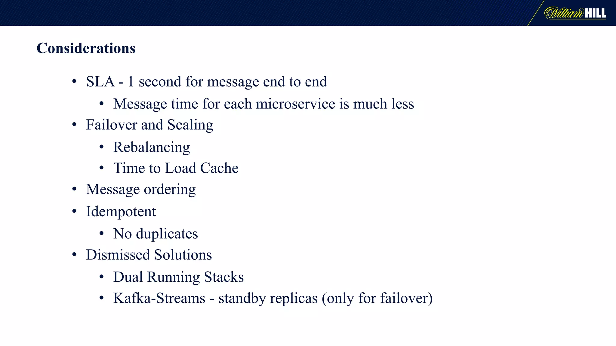 Considerations
• SLA - 1 second for message end to end
• Message time for each microservice is much less
• Failover and Scaling
• Rebalancing
• Time to Load Cache
• Message ordering
• Idempotent
• No duplicates
• Dismissed Solutions
• Dual Running Stacks
• Kafka-Streams - standby replicas (only for failover)
 