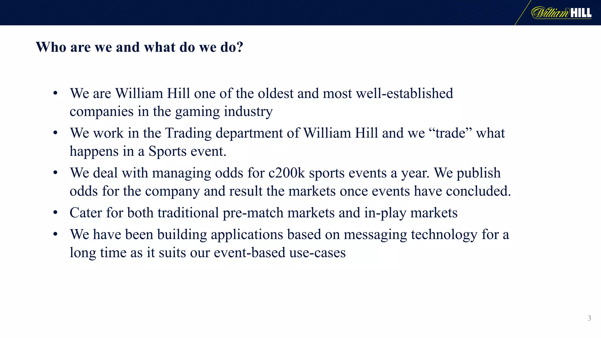 Who are we and what do we do?
• We are William Hill one of the oldest and most well-established
companies in the gaming industry
• We work in the Trading department of William Hill and we “trade” what
happens in a Sports event.
• We deal with managing odds for c200k sports events a year. We publish
odds for the company and result the markets once events have concluded.
• Cater for both traditional pre-match markets and in-play markets
• We have been building applications based on messaging technology for a
long time as it suits our event-based use-cases
3
 