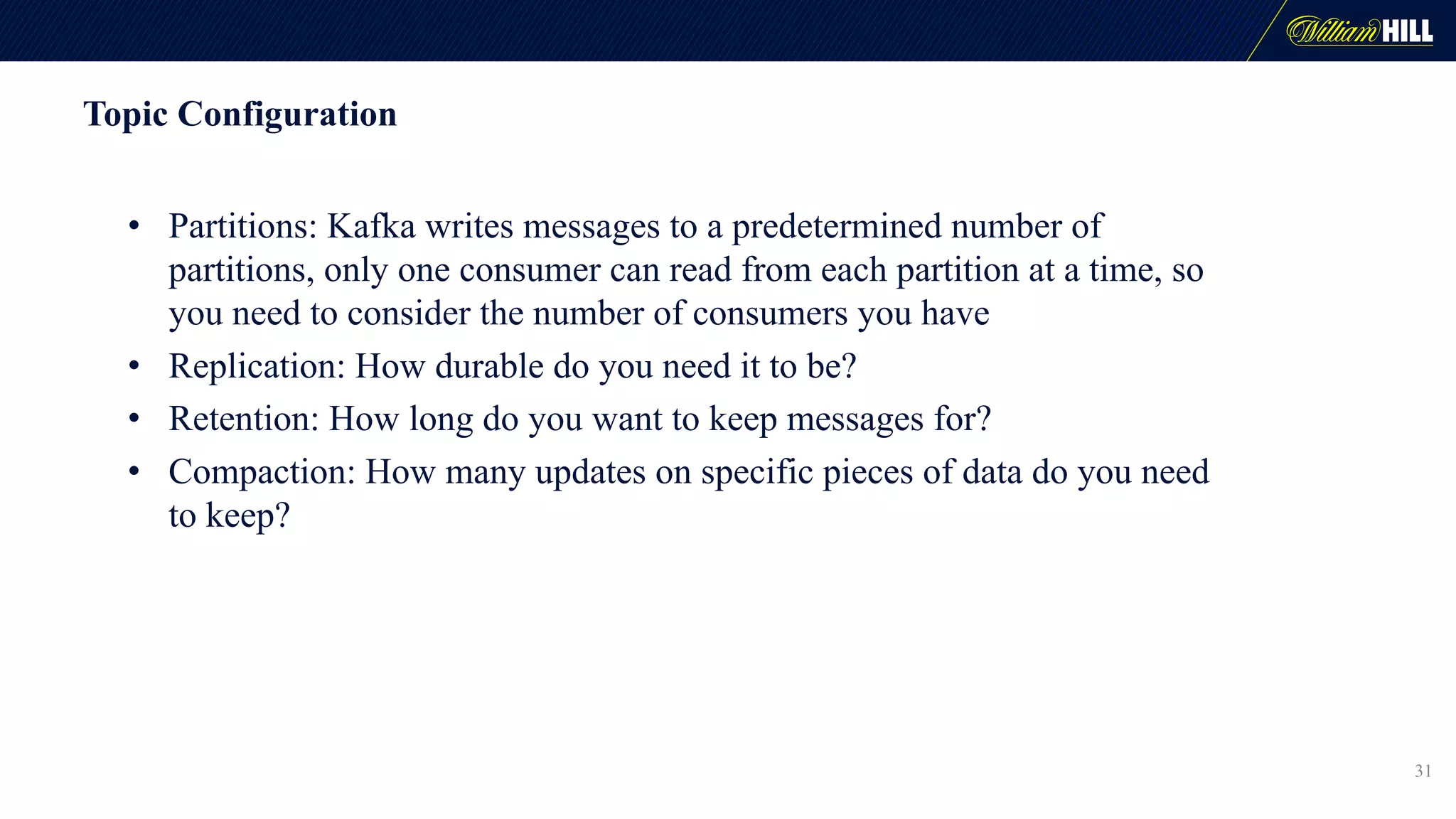 Topic Configuration
• Partitions: Kafka writes messages to a predetermined number of
partitions, only one consumer can read from each partition at a time, so
you need to consider the number of consumers you have
• Replication: How durable do you need it to be?
• Retention: How long do you want to keep messages for?
• Compaction: How many updates on specific pieces of data do you need
to keep?
31
 