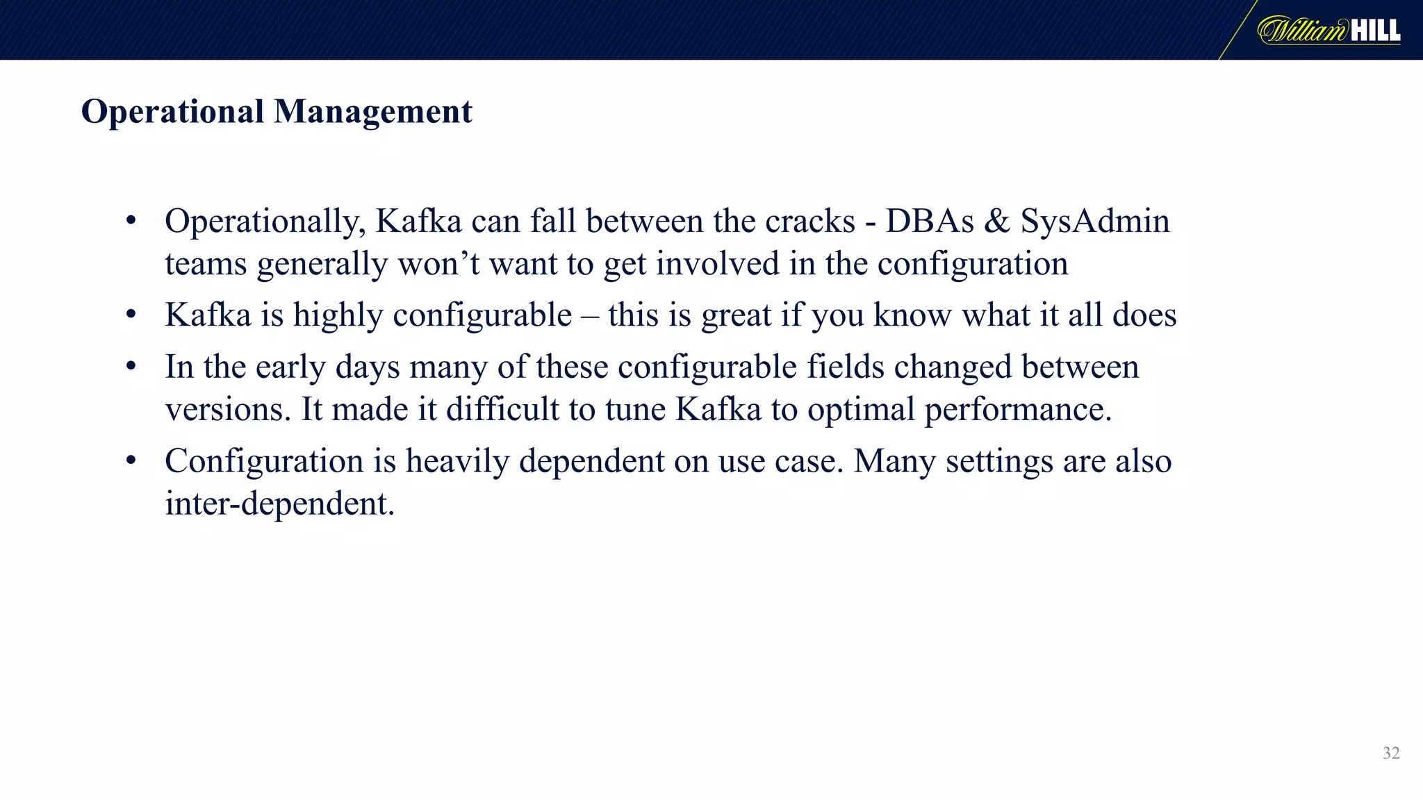 Operational Management
• Operationally, Kafka can fall between the cracks - DBAs & SysAdmin
teams generally won’t want to get involved in the configuration
• Kafka is highly configurable – this is great if you know what it all does
• In the early days many of these configurable fields changed between
versions. It made it difficult to tune Kafka to optimal performance.
• Configuration is heavily dependent on use case. Many settings are also
inter-dependent.
32
 