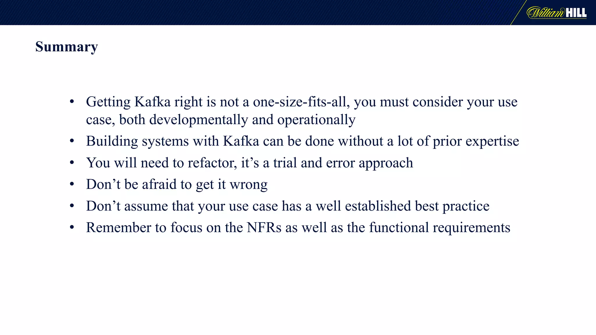 Summary
• Getting Kafka right is not a one-size-fits-all, you must consider your use
case, both developmentally and operationally
• Building systems with Kafka can be done without a lot of prior expertise
• You will need to refactor, it’s a trial and error approach
• Don’t be afraid to get it wrong
• Don’t assume that your use case has a well established best practice
• Remember to focus on the NFRs as well as the functional requirements
 