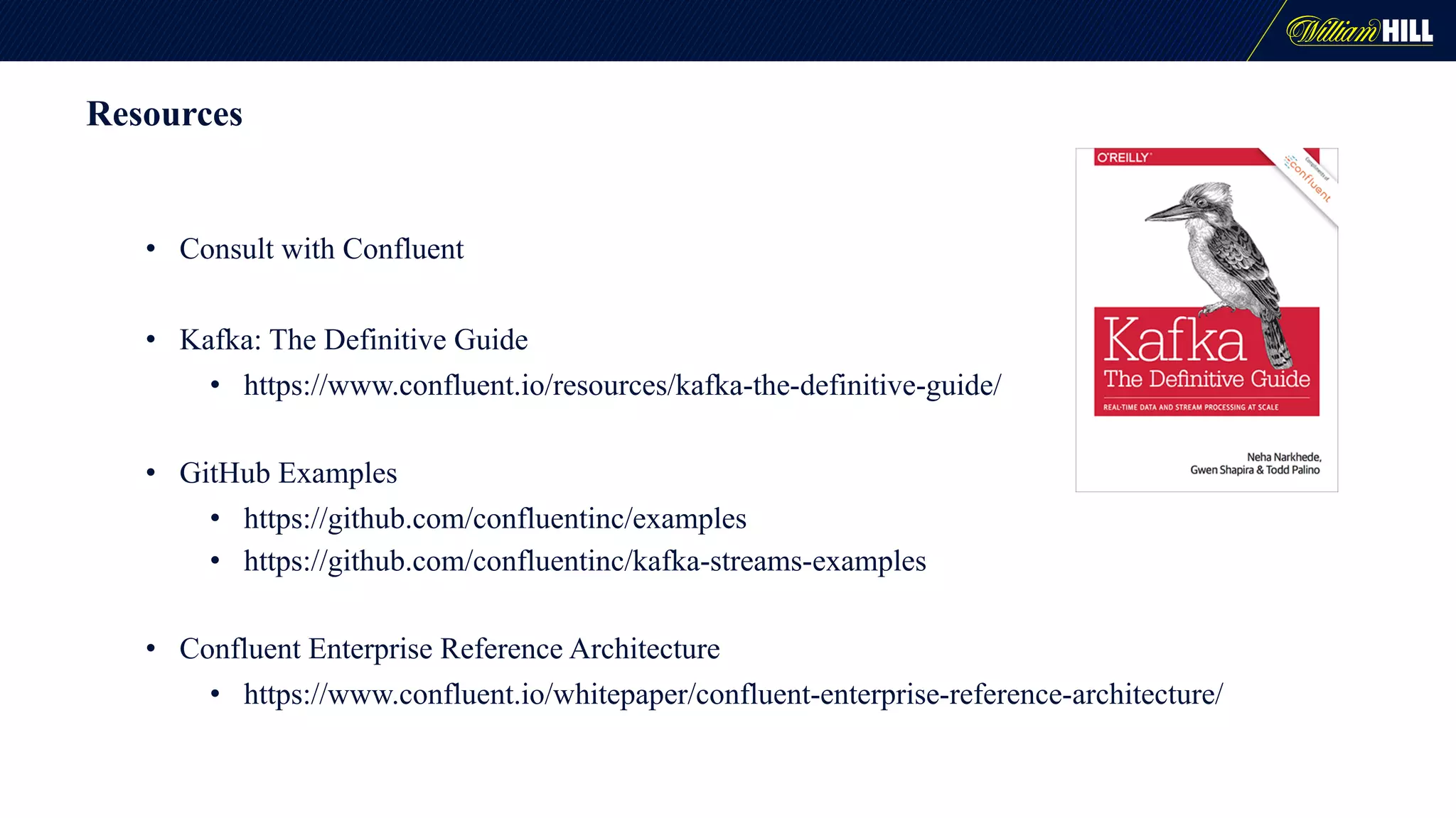 Resources
• Consult with Confluent
• Kafka: The Definitive Guide
• https://www.confluent.io/resources/kafka-the-definitive-guide/
• GitHub Examples
• https://github.com/confluentinc/examples
• https://github.com/confluentinc/kafka-streams-examples
• Confluent Enterprise Reference Architecture
• https://www.confluent.io/whitepaper/confluent-enterprise-reference-architecture/
 