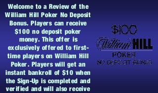 Welcome to a Review of the
William Hill Poker No Deposit
  Bonus. Player s can r eceive
    $100 no deposit poker
      money. This offer is
 exclusively offer ed to fir st-
 time player s on William Hill
  Poker. Player s will get an
instant bankr oll of $10 when
the Sign-Up is completed and
ver ified and will also receive
 