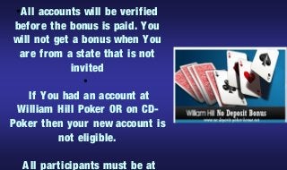 A ll accounts will be ver ified
 ●


befor e the bonus is paid. You
will not get a bonus when You
 ar e fr om a state that is not
             invited
                  ●


   If You had an account at
 William Hill Poker OR on CD-
Poker then your new account is
         not eligible.

     A ll par ticipants must be at
 