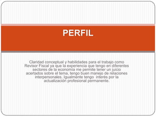  Claridad conceptual y habilidades para el trabajo como Revisor Fiscal ya que la experiencia que tengo en diferentes sectores de la economía me permite tener un juicio acertados sobre el tema, tengo buen manejo de relaciones interpersonales. Igualmente tengo  interés por la actualización profesional permanente.PERFIL