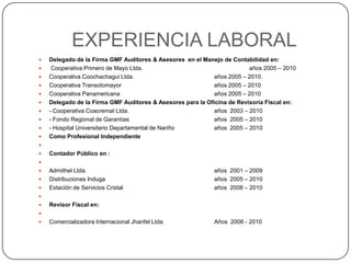 EXPERIENCIA LABORALDelegado de la Firma GMF Auditores & Asesores  en el Manejo de Contabilidad en: Cooperativa Primero de Mayo Ltda. 			años 2005 – 2010Cooperativa Coochachagui Ltda.     			años 2005 – 2010.Cooperativa Transotomayor		años 2005 – 2010Cooperativa Panamericana       			años 2005 – 2010Delegado de la Firma GMF Auditores & Asesores para la Oficina de Revisoría Fiscal en:- Cooperativa Coacremat Ltda.			años  2003 – 2010- Fondo Regional de Garantías  			años  2005 – 2010- Hospital Universitario Departamental de Nariño  		años  2005 – 2010Como Profesional Independiente  Contador Público en :  Admithel Ltda.				años  2001 – 2009Distribuciones Induga		años  2005 – 2010Estación de Servicios Cristal 			años  2008 – 2010 Revisor Fiscal en: Comercializadora Internacional Jhanfel Ltda. 		Años  2006 - 2010