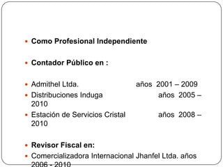 Como Profesional Independiente  Contador Público en :  Admithel Ltda.			años  2001 – 2009Distribuciones Induga	años  2005 – 2010Estación de Servicios Cristal 		años  2008 – 2010Revisor Fiscal en:Comercializadora Internacional Jhanfel Ltda. años  2006 - 2010