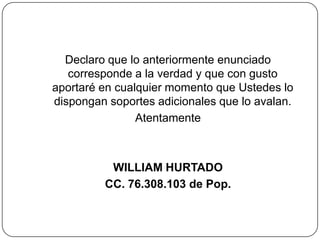 Declaro que lo anteriormente enunciado corresponde a la verdad y que con gusto aportaré en cualquier momento que Ustedes lo dispongan soportes adicionales que lo avalan.AtentamenteWILLIAM HURTADOCC. 76.308.103 de Pop.