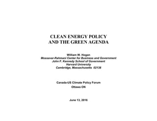 CLEAN ENERGY POLICY
AND THE GREEN AGENDA
William W. Hogan
Mossavar-Rahmani Center for Business and Government
John F. Kennedy School of Government
Harvard University
Cambridge, Massachusetts 02138
Canada-US Climate Policy Forum
Ottawa ON
June 13, 2016
 
