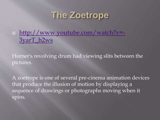  http://www.youtube.com/watch?v=- 
3yarT_h2ws 
Horner's revolving drum had viewing slits between the 
pictures. 
A zoetro...