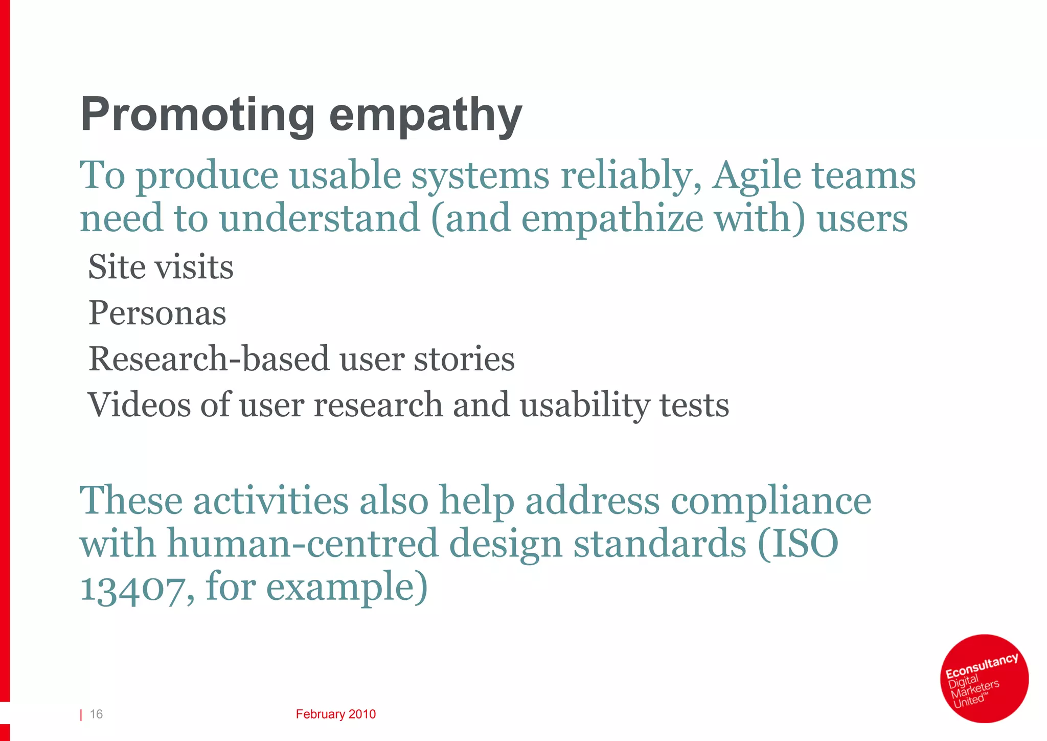 Promoting empathy
To produce usable systems reliably, Agile teams
need to understand (and empathize with) users
 Site visits
 Personas
 Research-based user stories
 Videos of user research and usability tests

These activities also help address compliance
with human-centred design standards (ISO
13407, for example)

| 16          February 2010
 