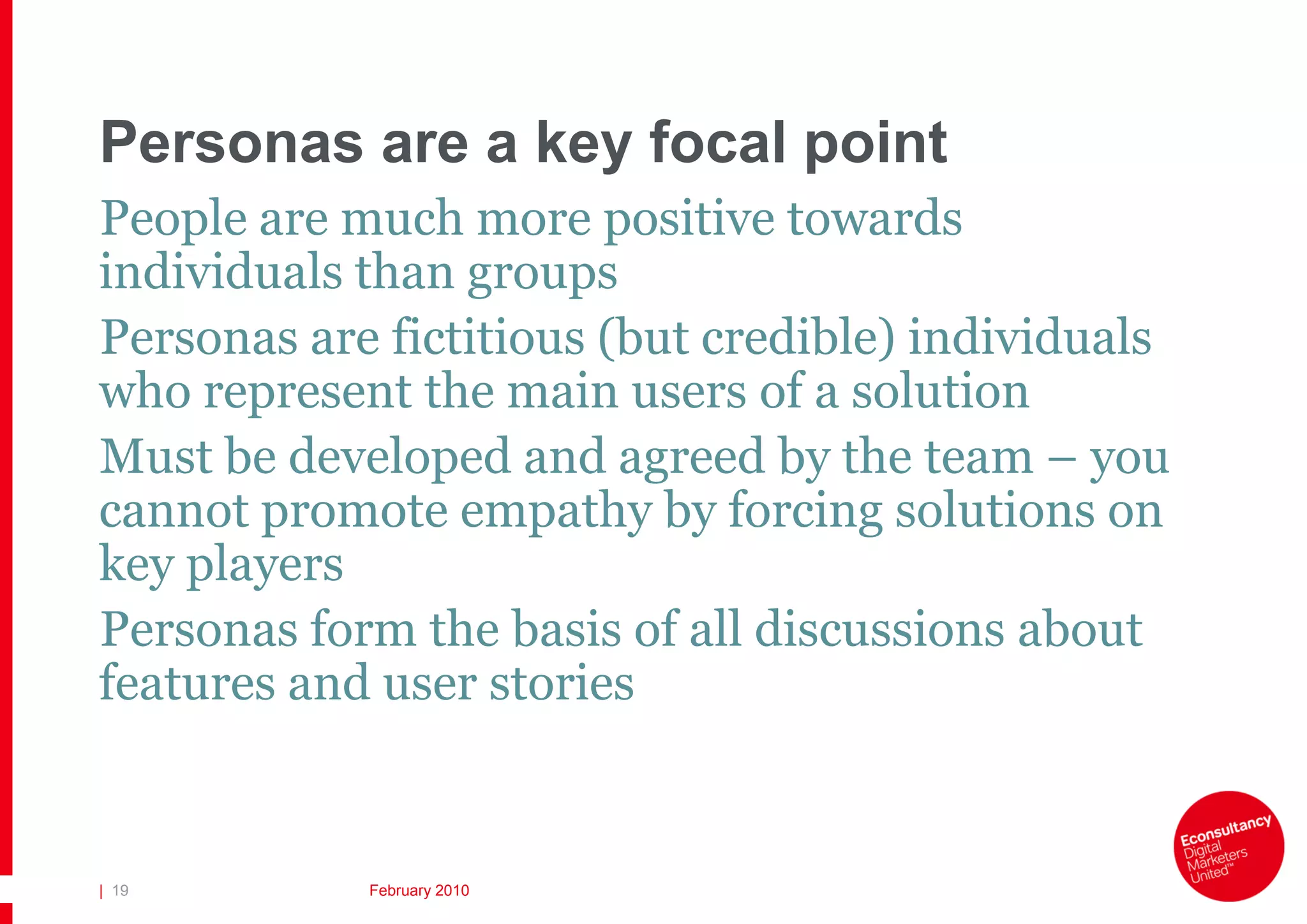 Personas are a key focal point
People are much more positive towards
individuals than groups
Personas are fictitious (but credible) individuals
who represent the main users of a solution
Must be developed and agreed by the team – you
cannot promote empathy by forcing solutions on
key players
Personas form the basis of all discussions about
features and user stories


| 19        February 2010
 