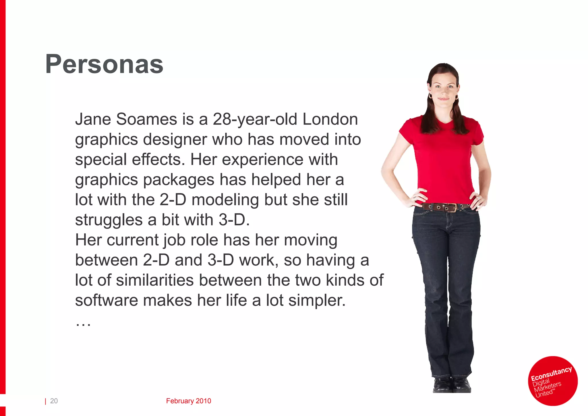 Personas
       Jane Soames is a 28-year-old London
       graphics designer who has moved into
       special effects. Her experience with
       graphics packages has helped her a
       lot with the 2-D modeling but she still
       struggles a bit with 3-D.
       Her current job role has her moving
       between 2-D and 3-D work, so having a
       lot of similarities between the two kinds of
       software makes her life a lot simpler.
       …



| 20                February 2010
 