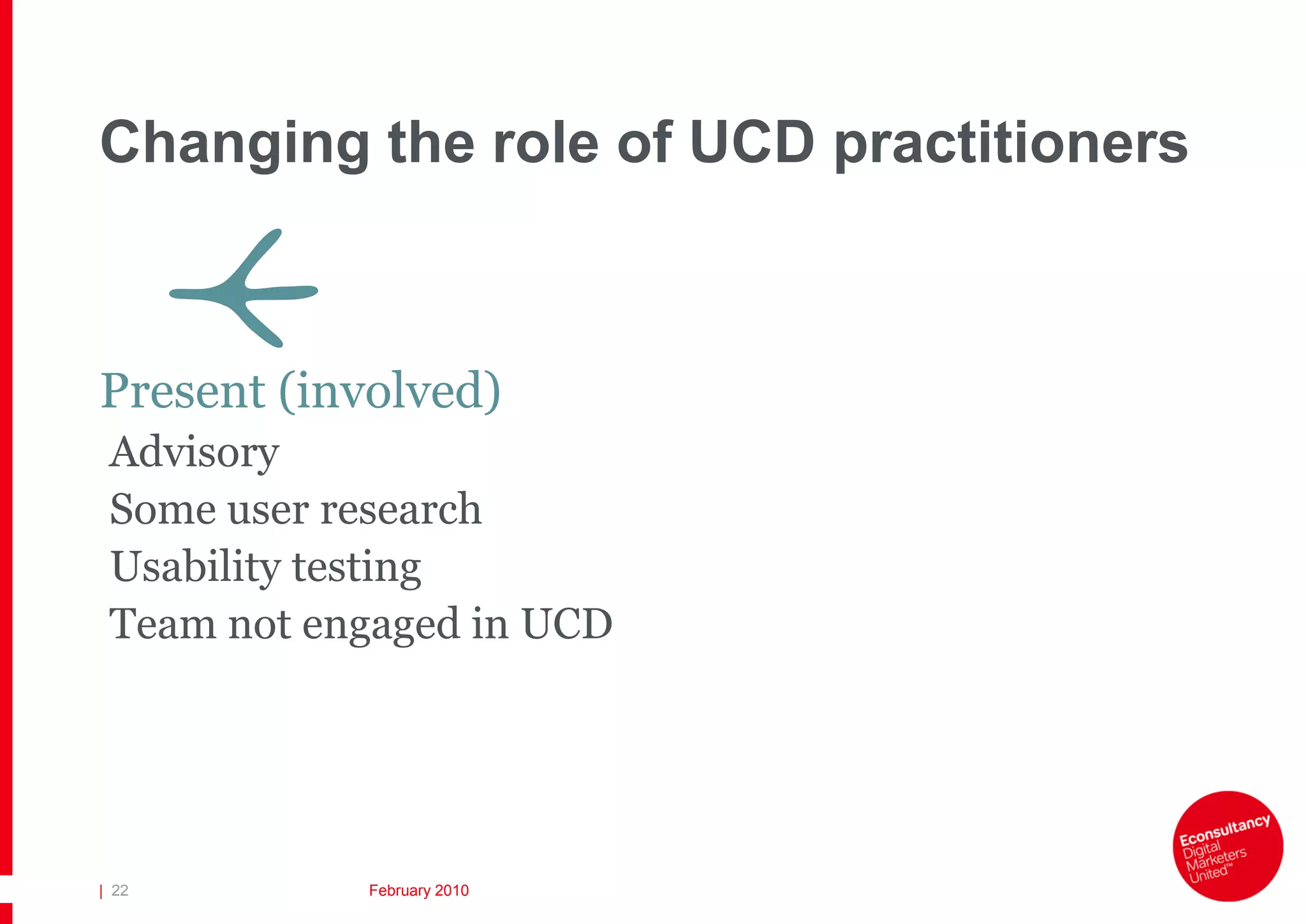 Changing the role of UCD practitioners

       V
Present (involved)
 Advisory
 Some user research
 Usability testing
 Team not engaged in UCD




| 22        February 2010
 