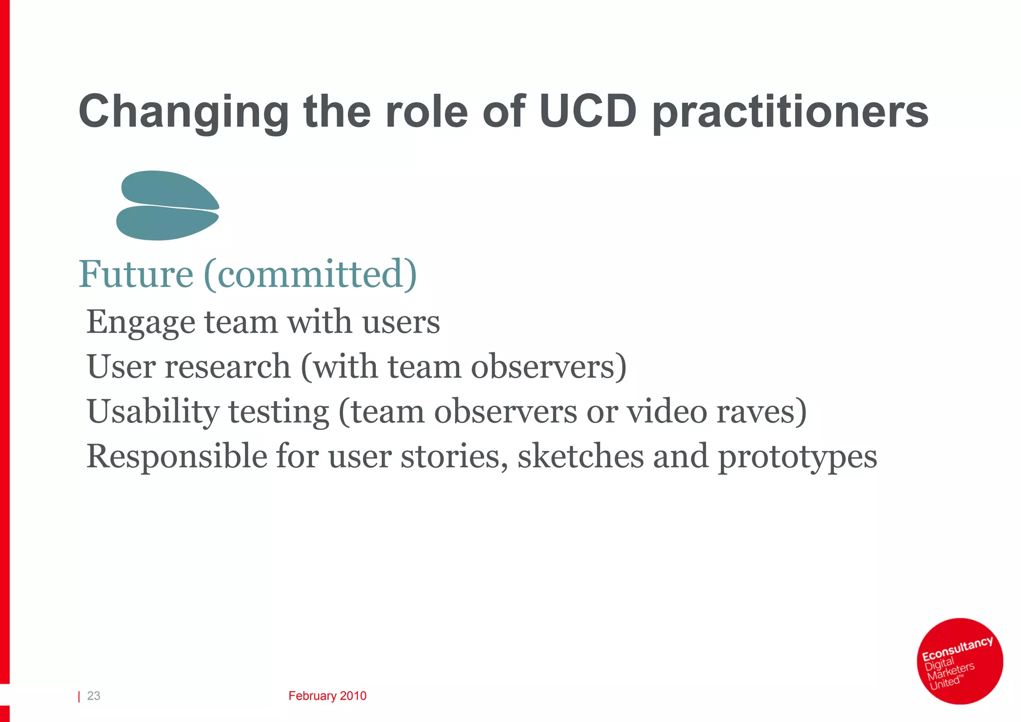 Changing the role of UCD practitioners

       S
Future (committed)
 Engage team with users
 User research (with team observers)
 Usability testing (team observers or video raves)
 Responsible for user stories, sketches and prototypes




| 23          February 2010
 