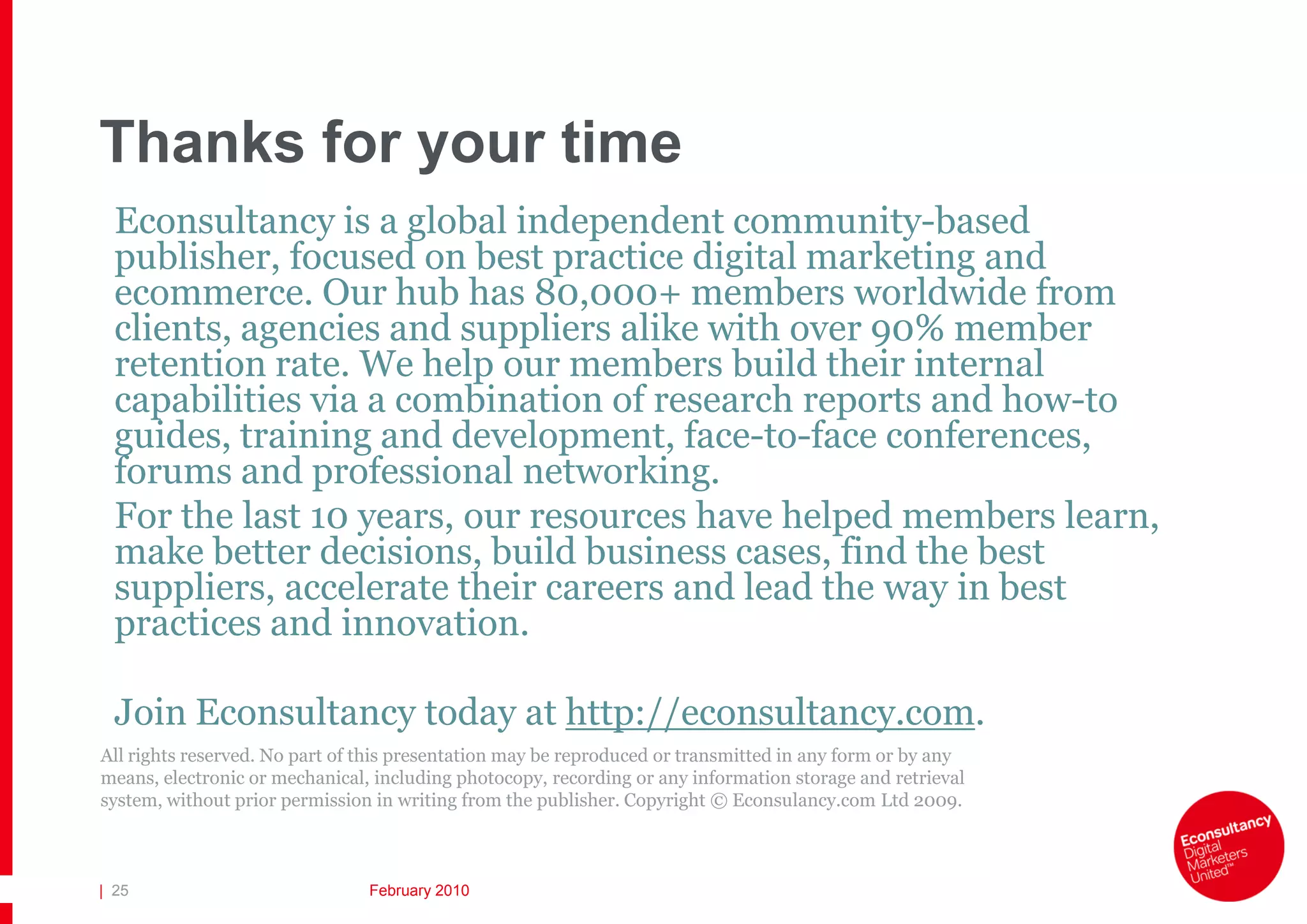 Thanks for your time
  Econsultancy is a global independent community-based
  publisher, focused on best practice digital marketing and
  ecommerce. Our hub has 80,000+ members worldwide from
  clients, agencies and suppliers alike with over 90% member
  retention rate. We help our members build their internal
  capabilities via a combination of research reports and how-to
  guides, training and development, face-to-face conferences,
  forums and professional networking.
  For the last 10 years, our resources have helped members learn,
  make better decisions, build business cases, find the best
  suppliers, accelerate their careers and lead the way in best
  practices and innovation.

  Join Econsultancy today at http://econsultancy.com.
All rights reserved. No part of this presentation may be reproduced or transmitted in any form or by any
means, electronic or mechanical, including photocopy, recording or any information storage and retrieval
system, without prior permission in writing from the publisher. Copyright © Econsulancy.com Ltd 2009.



| 25                            February 2010
 