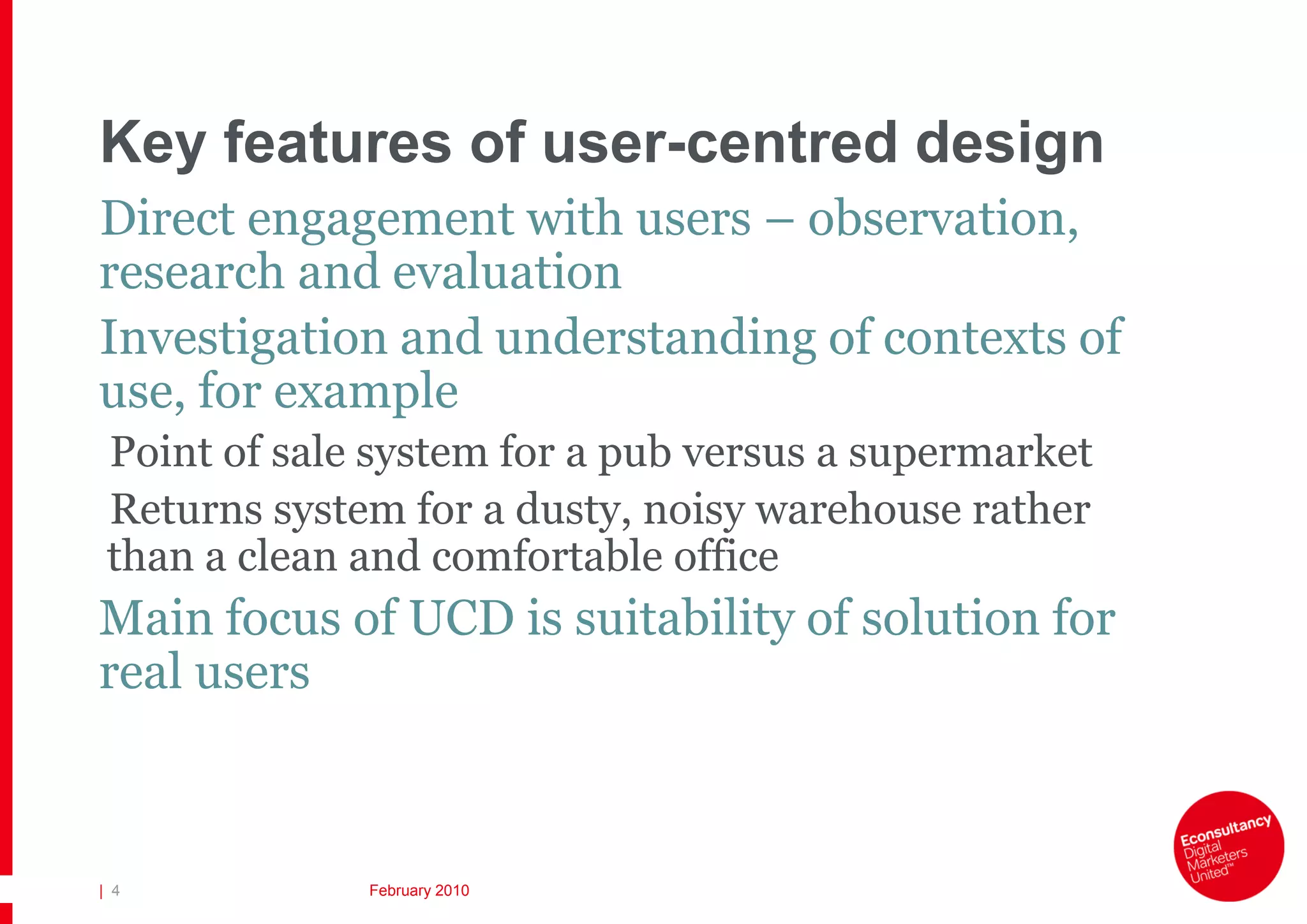 Key features of user-centred design
Direct engagement with users – observation,
research and evaluation
Investigation and understanding of contexts of
use, for example
 Point of sale system for a pub versus a supermarket
 Returns system for a dusty, noisy warehouse rather
 than a clean and comfortable office
Main focus of UCD is suitability of solution for
real users



| 4           February 2010
 