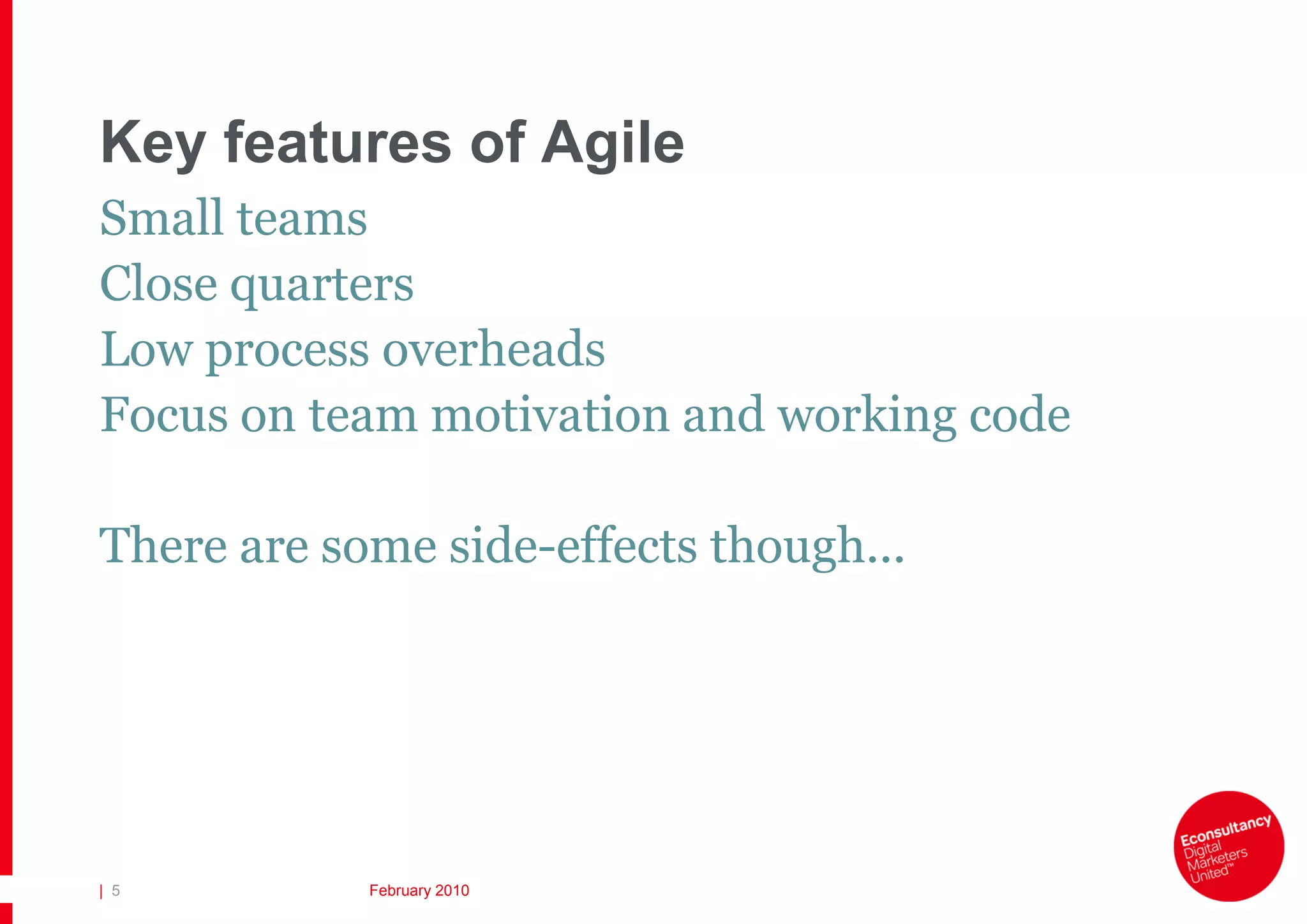 Key features of Agile
Small teams
Close quarters
Low process overheads
Focus on team motivation and working code

There are some side-effects though...




| 5         February 2010
 