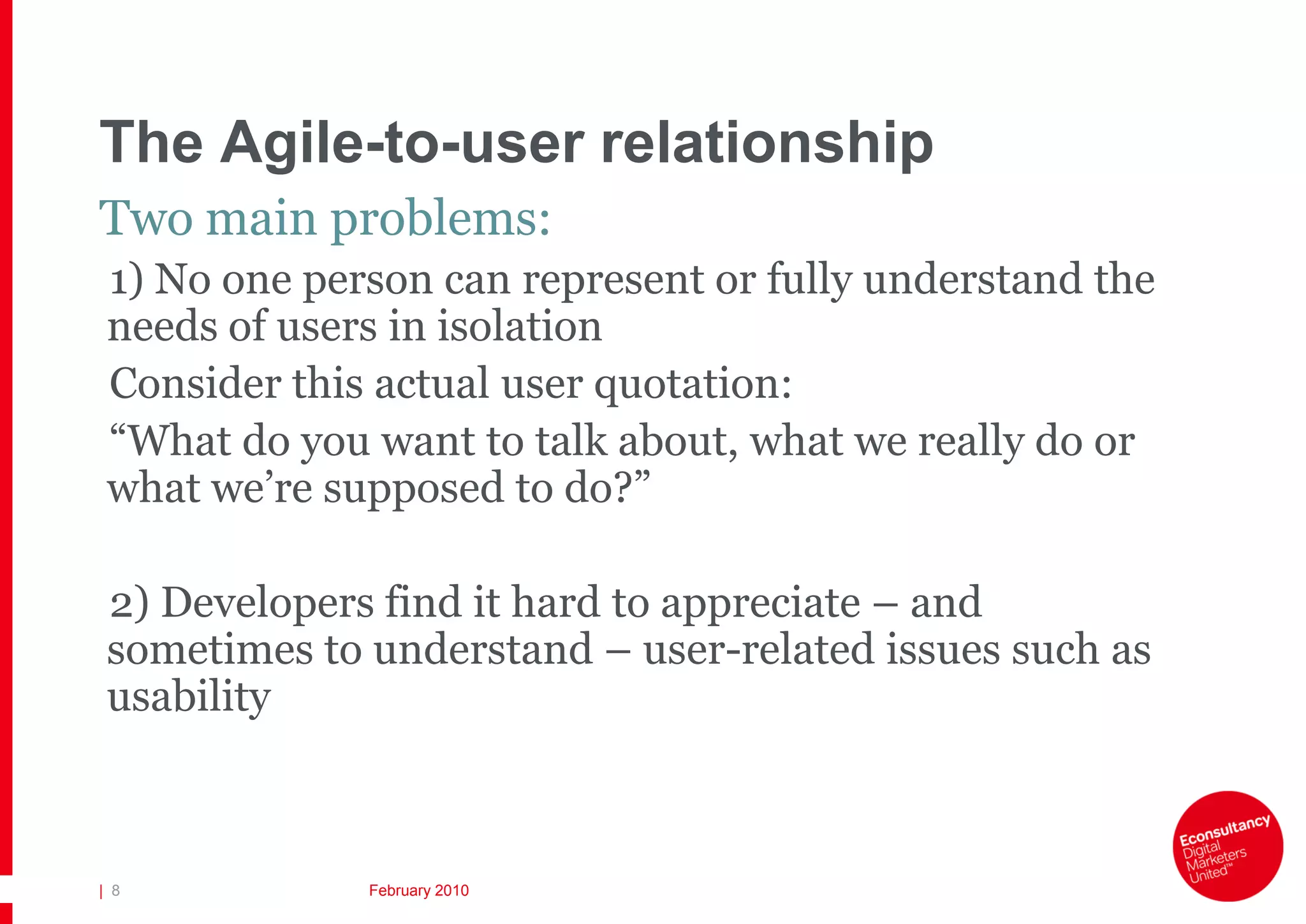 The Agile-to-user relationship
Two main problems:
 1) No one person can represent or fully understand the
 needs of users in isolation
 Consider this actual user quotation:
 “What do you want to talk about, what we really do or
 what we’re supposed to do?”

 2) Developers find it hard to appreciate – and
 sometimes to understand – user-related issues such as
 usability



| 8           February 2010
 