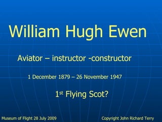 Copyright John Richard Terry William Hugh Ewen Aviator – instructor -constructor 1 December 1879 – 26 November 1947 1 st  Flying Scot? 