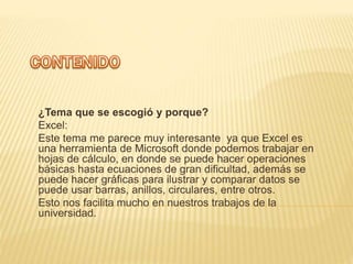 ¿Tema que se escogió y porque?
Excel:
Este tema me parece muy interesante ya que Excel es
una herramienta de Microsoft donde podemos trabajar en
hojas de cálculo, en donde se puede hacer operaciones
básicas hasta ecuaciones de gran dificultad, además se
puede hacer gráficas para ilustrar y comparar datos se
puede usar barras, anillos, circulares, entre otros.
Esto nos facilita mucho en nuestros trabajos de la
universidad.
 