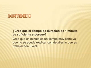 ¿Cree que el tiempo de duración de 1 minuto
es suficiente y porque?
Creo que un minuto es un tiempo muy corto ya
que no se puede explicar con detalles lo que es
trabajar con Excel.
 