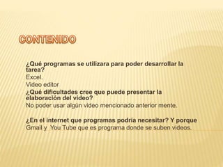 ¿Qué programas se utilizara para poder desarrollar la
tarea?
Excel.
Video editor
¿Qué dificultades cree que puede presentar la
elaboración del video?
No poder usar algún video mencionado anterior mente.
¿En el internet que programas podría necesitar? Y porque
Gmail y You Tube que es programa donde se suben videos.
 